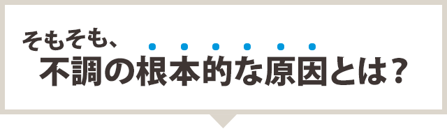 そもそも、不調の根本的な原因とは？