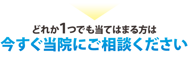 どれか一つでも当てはまる方は 今すぐに当院にご相談ください！